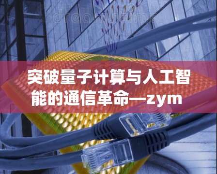 突破量子计算与人工智能的通信革命—zym 科学上网