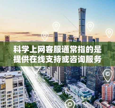科学上网客服通常指的是提供在线支持或咨询服务的客服服务，适用于科学领域的学习、研究或专业咨询。以下是一些可能涉及的领域和建议