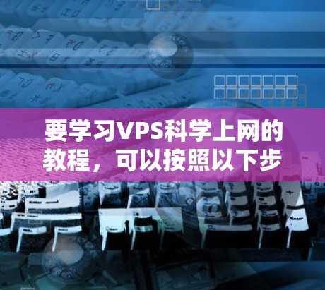 要学习VPS科学上网的教程，可以按照以下步骤进行