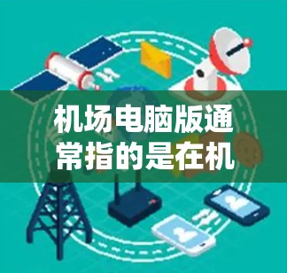 机场电脑版通常指的是在机场或机场附近安装或使用的电脑设备。以下是一些可能的情况和信息