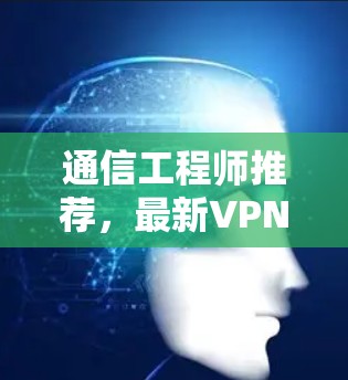 通信工程师推荐，最新VPN下载 专业级安全可靠