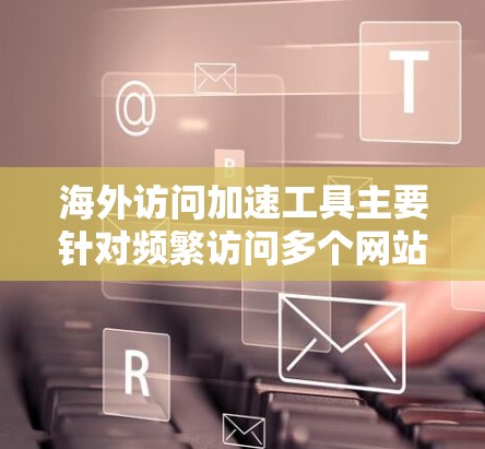 海外访问加速工具主要针对频繁访问多个网站或服务器压力大的用户设计，旨在提高访问速度、减少延迟、优化加载体验。以下是一些常见的海外访问加速工具及其功能