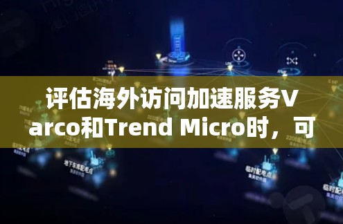 评估海外访问加速服务Varco和Trend Micro时，可以从以下几个关键方面进行综合考虑
