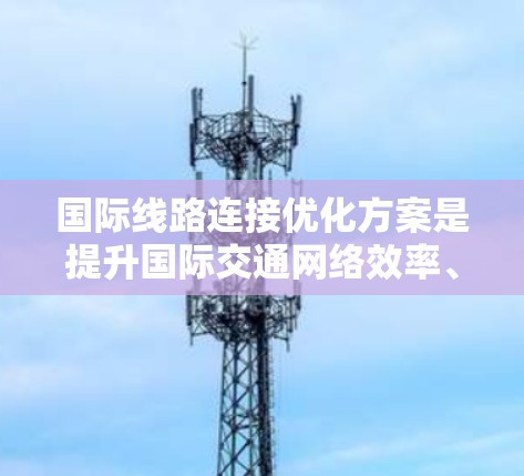 国际线路连接优化方案是提升国际交通网络效率、连接性和用户满意度的重要措施。以下是一些可能涉及的优化方案内容，涵盖交通网络设计、基础设施优化、智能交通管理、政策法规以及评估与实施等方面