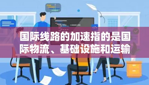 国际线路的加速指的是国际物流、基础设施和运输网络在不断优化和提升过程中取得的进展。这包括但不限于