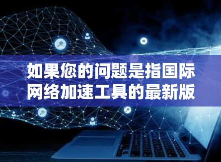 如果您的问题是指国际网络加速工具的最新版本或国际化的网络加速技术，那么以下是一些可能的解释和解决方案