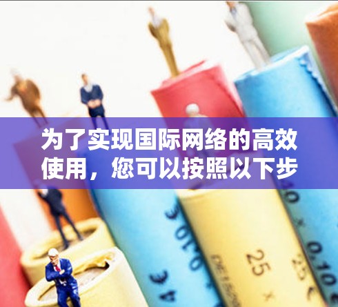 为了实现国际网络的高效使用，您可以按照以下步骤进行操作