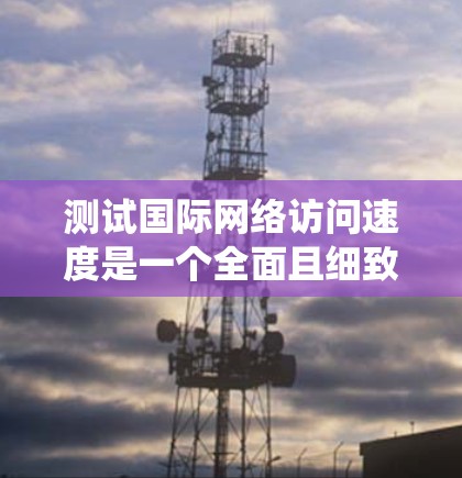 测试国际网络访问速度是一个全面且细致的过程，需要综合运用多种工具和方法来确保结果的准确性。以下是一个结构化的步骤指南，帮助您系统地完成测试