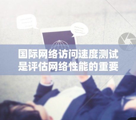 国际网络访问速度测试是评估网络性能的重要工具，适用于不同的网络环境和需求。以下是几种常用的测试方法及其适用场景和分析步骤