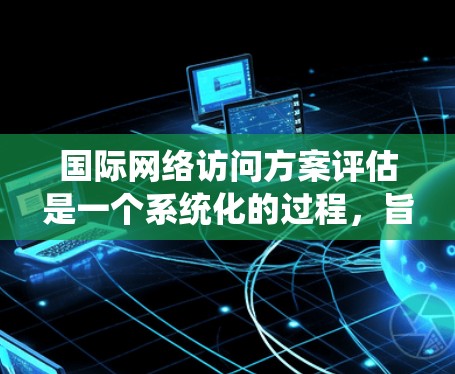 国际网络访问方案评估是一个系统化的过程，旨在为国际访问提供科学、合理的规划和评估。以下是一般性的评估步骤和要点，供你参考
