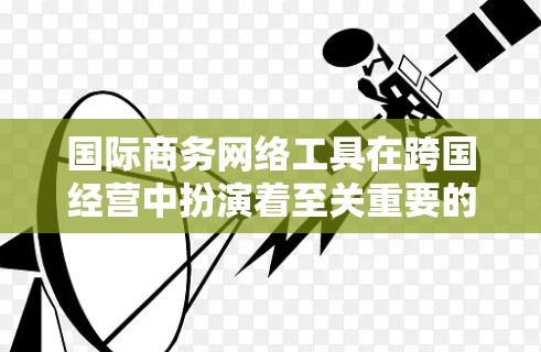 国际商务网络工具在跨国经营中扮演着至关重要的角色，它们帮助商务人员更有效地规划和管理商业网络。以下是关于这些工具的详细介绍