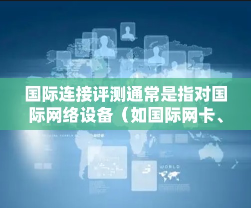 国际连接评测通常是指对国际网络设备（如国际网卡、国际网络接口等）的性能、功能、兼容性和使用体验的评测。以下是一些可能涉及的方面