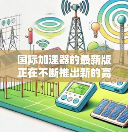 国际加速器的最新版正在不断推出新的高性能设备，以满足科学、医疗和工业领域的高能需求。以下是一些国际加速器的最新型号和特点