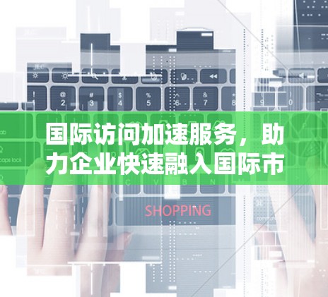 国际访问加速服务，助力企业快速融入国际市场