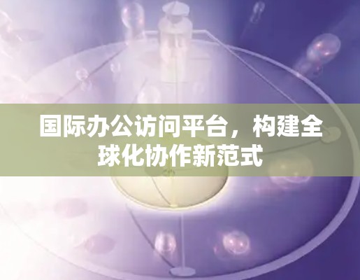 国际办公访问平台，构建全球化协作新范式