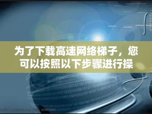 为了下载高速网络梯子，您可以按照以下步骤进行操作