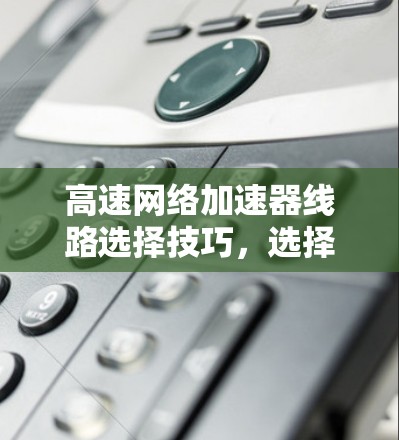 高速网络加速器线路选择技巧，选择合适的网络加速器才能让网络更快更稳定