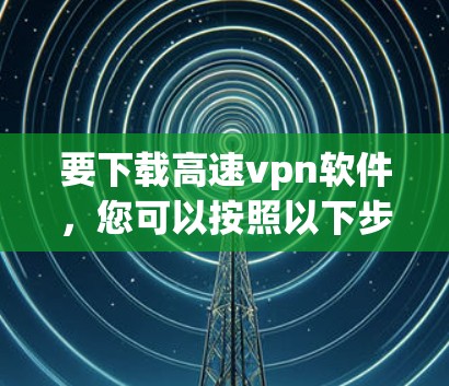 要下载高速vpn软件，您可以按照以下步骤进行