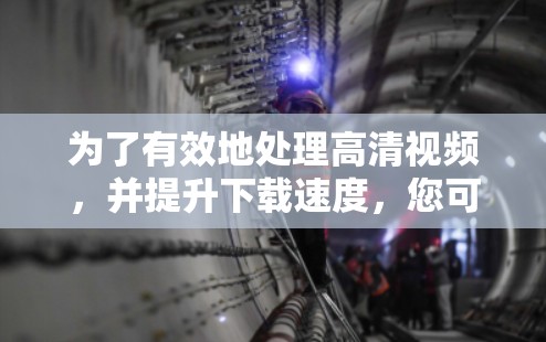 为了有效地处理高清视频，并提升下载速度，您可以考虑以下步骤和工具组合
