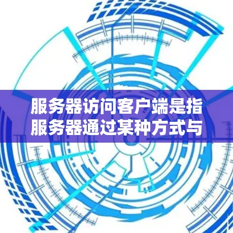 服务器访问客户端是指服务器通过某种方式与终端用户（客户端）交互，共享资源和处理请求。以下是详细的解释