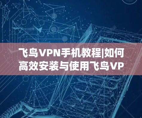 飞鸟VPN手机教程|如何高效安装与使用飞鸟VPN