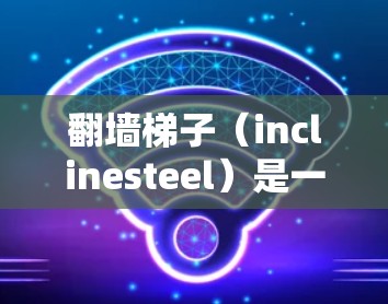 翻墙梯子（inclinesteel）是一种通过滑动来跨越墙壁的技术，广泛应用于建筑、交通等领域。在高速铁路等高速交通中，翻墙梯子可以用于跨越墙壁，避免被墙挡住，从而提高安全性和舒适度