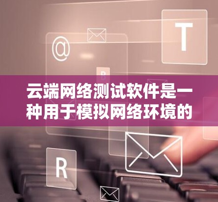 云端网络测试软件是一种用于模拟网络环境的工具，广泛应用于手机、电脑和云服务器的网络性能测试。以下是对这些软件的详细介绍