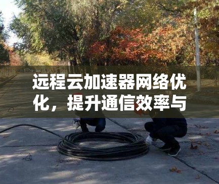远程云加速器网络优化，提升通信效率与用户体验