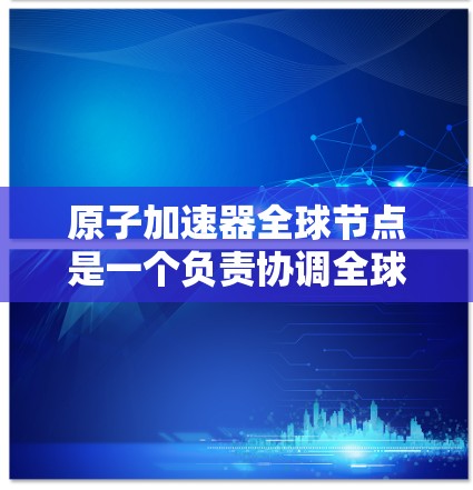 原子加速器全球节点是一个负责协调全球范围内多个原子加速器设备的网络或中心点，其主要功能包括通信、数据传输、安全监控、设备维护和协调管理。以下是对该节点的详细阐述