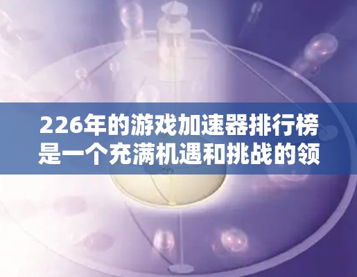226年的游戏加速器排行榜是一个充满机遇和挑战的领域，以下是详细的分析和建议