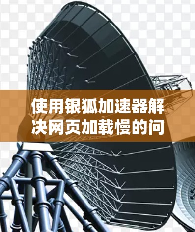 使用银狐加速器解决网页加载慢的问题是一个系统化的过程，以下是一个有条理的教程指南