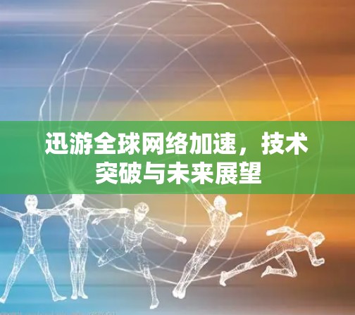 迅游全球网络加速，技术突破与未来展望