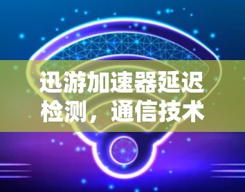 迅游加速器延迟检测，通信技术的创新与应用