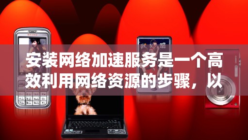 安装网络加速服务是一个高效利用网络资源的步骤，以下是一个结构化的指南，帮助您系统地完成安装和使用过程