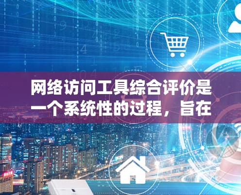 网络访问工具综合评价是一个系统性的过程，旨在评估在互联网中使用工具的综合表现。以下是对这一主题的系统总结和分析
