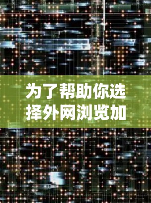 为了帮助你选择外网浏览加速工具，以下是一个系统化的评估和推荐过程