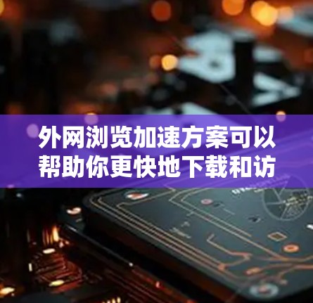 外网浏览加速方案可以帮助你更快地下载和访问网页，提高你的工作效率。以下是一些常用的外网加速方案和方法