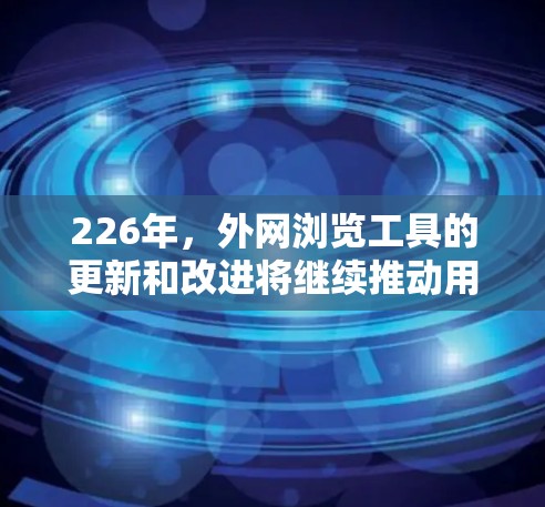 226年，外网浏览工具的更新和改进将继续推动用户体验的提升，提供更流畅、可靠的访问体验。以下是一些推荐的工具和更新，帮助您更好地获取信息和使用