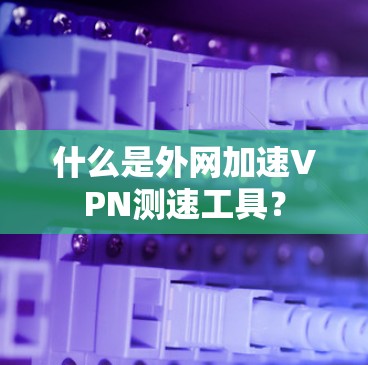 什么是外网加速VPN测速工具？