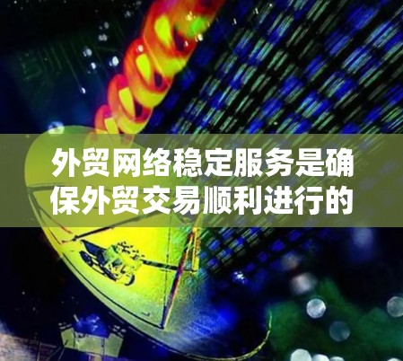 外贸网络稳定服务是确保外贸交易顺利进行的重要工具，涵盖了多个关键方面，需综合考虑价格、服务质量和潜在风险。以下是对该服务的详细分析和总结