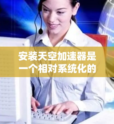 安装天空加速器是一个相对系统化的过程,涉及多个步骤,需要按照以下步骤进行